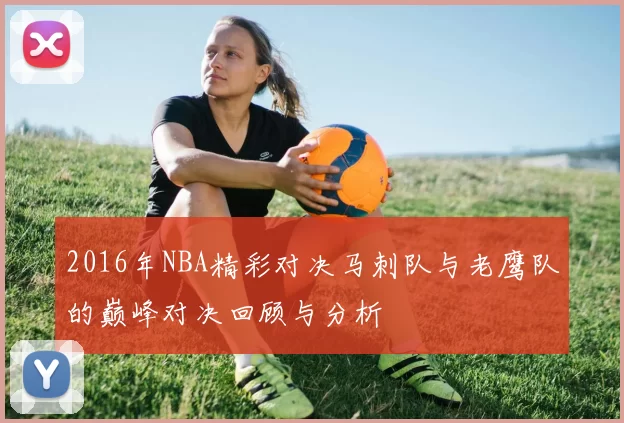 2016年NBA精彩对决马刺队与老鹰队的巅峰对决回顾与分析