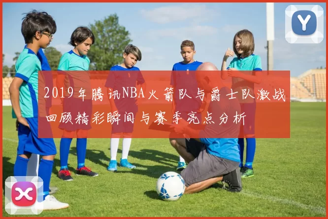 2019年腾讯NBA火箭队与爵士队激战回顾精彩瞬间与赛季亮点分析