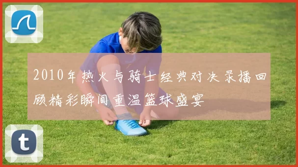 2010年热火与骑士经典对决录播回顾精彩瞬间重温篮球盛宴