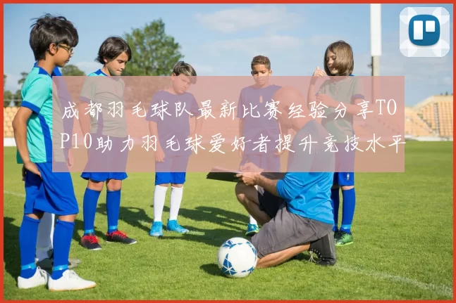 成都羽毛球队最新比赛经验分享TOP10助力羽毛球爱好者提升竞技水平MBA