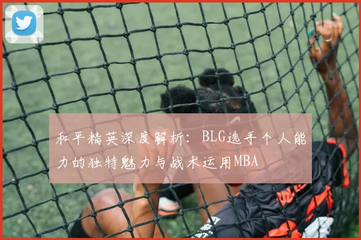 和平精英深度解析：BLG选手个人能力的独特魅力与战术运用MBA
