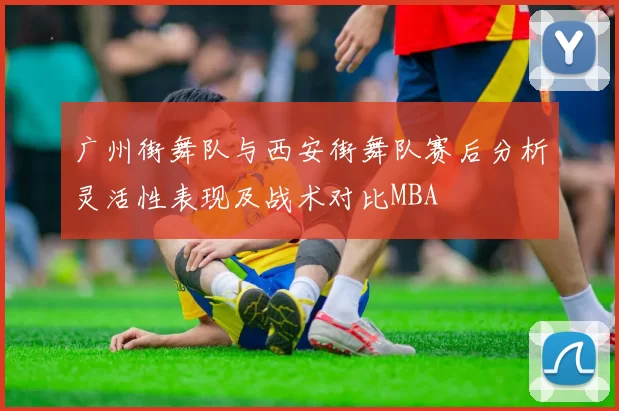广州街舞队与西安街舞队赛后分析灵活性表现及战术对比MBA