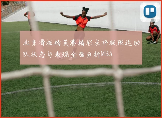 北京滑板精英赛精彩点评极限运动队状态与表现全面分析MBA