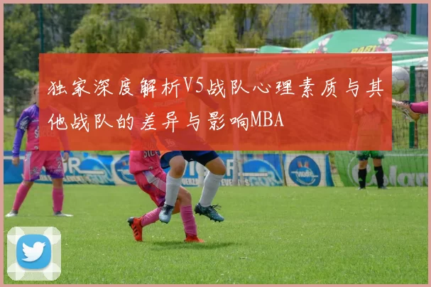 独家深度解析V5战队心理素质与其他战队的差异与影响MBA