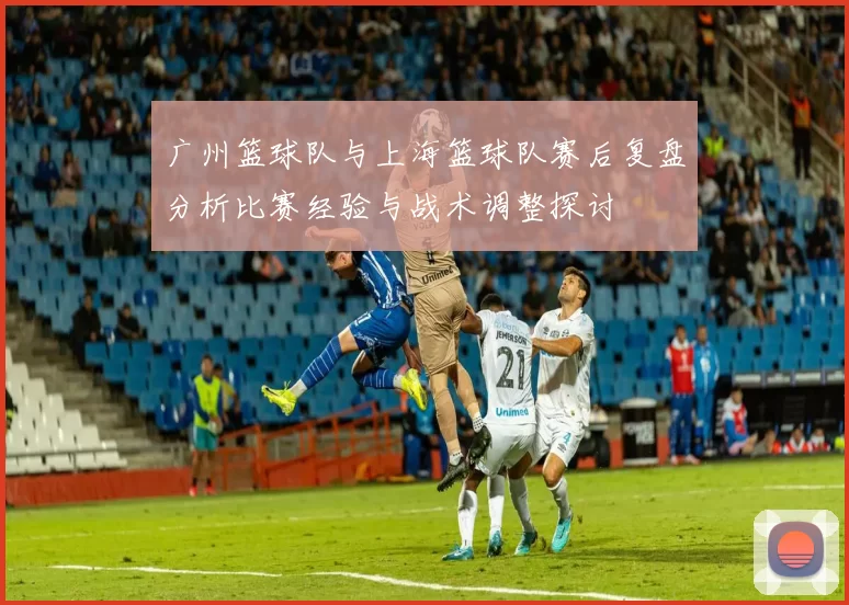 广州篮球队与上海篮球队赛后复盘分析比赛经验与战术调整探讨