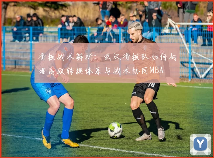 滑板战术解析：武汉滑板队如何构建高效转换体系与战术协同MBA